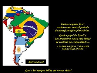 Tudo isso passa fazer
                          sentido neste notável período
                         de transformações planetárias.
                             Qual o papel do Brasil e
                         dos brasileiros nessa fase ímpar
                          da História da Humanidade,...
                           A PARTIR DA QUAL NADA MAIS
                                SERÁ COMO ANTES?




  América do Sol


Que o Sol sempre brilhe em nossas vidas!
 