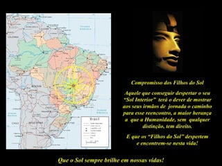 Compromisso dos Filhos do Sol
                         Aquele que conseguir despertar o seu
                        “Sol Interior” terá o dever de mostrar
                        aos seus irmãos de jornada o caminho
                        para esse reencontro, a maior herança
                         a que a Humanidade, sem qualquer
                                 distinção, tem direito.
                         E que os “Filhos do Sol” despertem
                             e encontrem-se nesta vida!


Que o Sol sempre brilhe em nossas vidas!
 