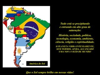 Tudo está se precipitando
                           e entrando em alto grau de
                                   saturação:
                           História, sociedade, política,
                         tecnologia, economia, ambiente,
                        ciência, religião e espiritualidade.
                        O PLANETA VIBRA INTENSAMENTE,
                        SEM TERMOS, AINDA, ALCANÇADO
                           UMA NOVA VISÃO DE MUNDO!




  América do Sol


Que o Sol sempre brilhe em nossas vidas!
 