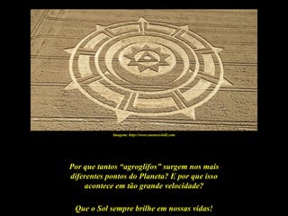 Imagem: http://www.oneness4all.com




Por que tantos “agroglifos” surgem nos mais
diferentes pontos do Planeta? E por que isso
    acontece em tão grande velocidade?

 Que o Sol sempre brilhe em nossas vidas!
 