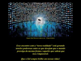 Imagem: http://blueoran.wordpress.com - Choque do futuro




 Esse encontro com a “nova realidade” está gerando
tensões poderosas entre os que desejam que o mundo
  prossiga da mesma forma e aqueles que sabem que
                 isso é impossível.

     Que o Sol sempre brilhe em nossas vidas!
 