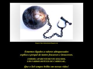 Imagem: http://adnuntiatum.blogspot.com




    Estarmos ligados a valores ultrapassados
explica o porquê de tantos fracassos e insucessos.
      EMBORA APARENTEMENTE SEGUROS,
      SÃO FARDOS DIFÍCEIS DE CARREGAR...

   Que o Sol sempre brilhe em nossas vidas!
 