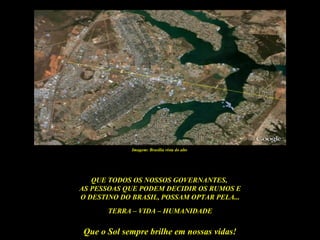 Imagem: Brasília vista do alto




   QUE TODOS OS NOSSOS GOVERNANTES,
AS PESSOAS QUE PODEM DECIDIR OS RUMOS E
O DESTINO DO BRASIL, POSSAM OPTAR PELA...
       TERRA – VIDA – HUMANIDADE

 Que o Sol sempre brilhe em nossas vidas!
 
