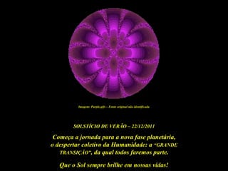 Imagem: Purple.gifs – Fonte original não identificada




        SOLSTÍCIO DE VERÃO – 22/12/2011

 Começa a jornada para a nova fase planetária,
o despertar coletivo da Humanidade: a “GRANDE
   TRANSIÇÃO”, da qual todos faremos parte.

   Que o Sol sempre brilhe em nossas vidas!
 