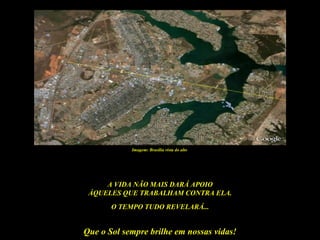 Imagem: Brasília vista do alto




     A VIDA NÃO MAIS DARÁ APOIO
 ÀQUELES QUE TRABALHAM CONTRA ELA.
       O TEMPO TUDO REVELARÁ...


Que o Sol sempre brilhe em nossas vidas!
 