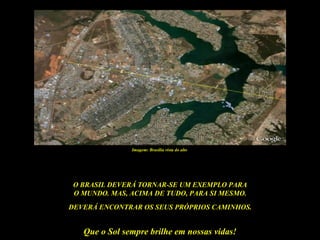 Imagem: Brasília vista do alto




 O BRASIL DEVERÁ TORNAR-SE UM EXEMPLO PARA
 O MUNDO. MAS, ACIMA DE TUDO, PARA SI MESMO.
DEVERÁ ENCONTRAR OS SEUS PRÓPRIOS CAMINHOS.


   Que o Sol sempre brilhe em nossas vidas!
 