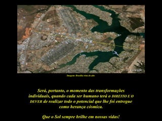 Imagem: Brasília vista do alto




     Será, portanto, o momento das transformações
individuais, quando cada ser humano terá o DIREITO E O
 DEVER de realizar todo o potencial que lhe foi entregue
                como herança cósmica.

       Que o Sol sempre brilhe em nossas vidas!
 