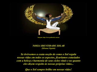 Imagem: http://www.goldenisis.com.au




              NOSSA IDENTIDADE SOLAR
                        (Silvana Vignini)


   Se tivéssemos a exata noção de como o Sol regula
nossas vidas em todos os aspectos, ficaríamos extasiados
com a beleza e harmonia de seus ciclos vitais e no quanto
     eles dizem respeito às nossas próprias vidas...

       Que o Sol sempre brilhe em nossas vidas!
 