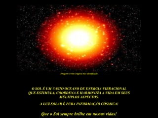 Imagem: Fonte original não identificada




 O SOL É UM VASTO OCEANO DE ENERGIA VIBRACIONAL
QUE ESTIMULA, COORDENA E HARMONIZA A VIDA EM SEUS
               MÚLTIPLOS ASPECTOS.
     A LUZ SOLAR É PURA INFORMAÇÃO CÓSMICA!

      Que o Sol sempre brilhe em nossas vidas!
 