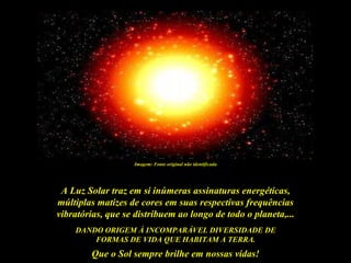 Imagem: Fonte original não identificada




 A Luz Solar traz em si inúmeras assinaturas energéticas,
múltiplas matizes de cores em suas respectivas frequências
vibratórias, que se distribuem ao longo de todo o planeta,...
    DANDO ORIGEM À INCOMPARÁVEL DIVERSIDADE DE
        FORMAS DE VIDA QUE HABITAM A TERRA.
        Que o Sol sempre brilhe em nossas vidas!
 