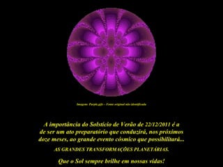 Imagem: Purple.gifs – Fonte original não identificada




  A importância do Solstício de Verão de 22/12/2011 é a
de ser um ato preparatório que conduzirá, nos próximos
doze meses, ao grande evento cósmico que possibilitará...
      AS GRANDES TRANSFORMAÇÕES PLANETÁRIAS.

       Que o Sol sempre brilhe em nossas vidas!
 
