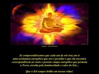 Imagem: Astral Projection




      Se compreendêssemos que cada um de nós traz em si
 uma assinatura energética que nos é peculiar e que ela encontra
correspondência no vasto e potente campo energético que permeia
       a Terra, envolta pela luminosidade e calor do Sol,...

           Que o Sol sempre brilhe em nossas vidas!
 