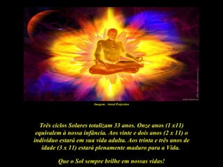 Imagem: Astral Projection




  Três ciclos Solares totalizam 33 anos. Onze anos (1 x11)
 equivalem à nossa infância. Aos vinte e dois anos (2 x 11) o
indivíduo estará em sua vida adulta. Aos trinta e três anos de
   idade (3 x 11) estará plenamente maduro para a Vida.

         Que o Sol sempre brilhe em nossas vidas!
 