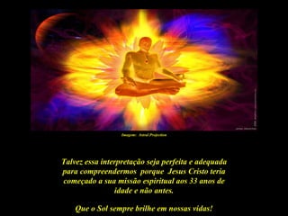 Imagem: Astral Projection




Talvez essa interpretação seja perfeita e adequada
para compreendermos porque Jesus Cristo teria
começado a sua missão espiritual aos 33 anos de
                idade e não antes.

    Que o Sol sempre brilhe em nossas vidas!
 