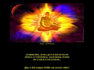 Imagem: Astral Projection




 LEMBREMOS, AINDA, QUE O SER HUMANO
POSSUI 33 VÉRTEBRAS. ALÉM DISSO, TEMOS
       OS 33 GRAUS INICIÁTICOS...


Que o Sol sempre brilhe em nossas vidas!
 