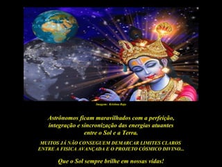 Imagem: Krishna Raja



   Astrônomos ficam maravilhados com a perfeição,
   integração e sincronização das energias atuantes
                 entre o Sol e a Terra.
 MUITOS JÁ NÃO CONSEGUEM DEMARCAR LIMITES CLAROS
ENTRE A FISICA AVANÇADA E O PROJETO CÓSMICO DIVINO...

       Que o Sol sempre brilhe em nossas vidas!
 