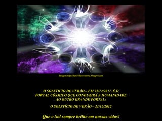 Imagem:http://futurodanovaterra.blogspot.com




   O SOLSTÍCIO DE VERÃO – EM 22/12/2011, É O
PORTAL CÓSMICO QUE CONDUZIRÁ A HUMANIDADE
         AO OUTRO GRANDE PORTAL:
       O SOLSTÍCIO DE VERÃO – 21/12/2012

   Que o Sol sempre brilhe em nossas vidas!
 
