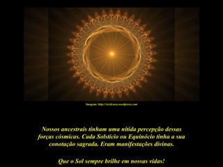 Imagem: http://vicdicara.wordpress.com




 Nossos ancestrais tinham uma nítida percepção dessas
forças cósmicas. Cada Solstício ou Equinócio tinha a sua
    conotação sagrada. Eram manifestações divinas.

       Que o Sol sempre brilhe em nossas vidas!
 