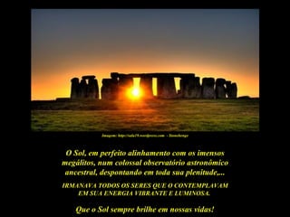 Imagem: http://sala19.wordpress.com - Stonehenge



 O Sol, em perfeito alinhamento com os imensos
megálitos, num colossal observatório astronômico
 ancestral, despontando em toda sua plenitude,...
IRMANAVA TODOS OS SERES QUE O CONTEMPLAVAM
    EM SUA ENERGIA VIBRANTE E LUMINOSA..

    Que o Sol sempre brilhe em nossas vidas!
 