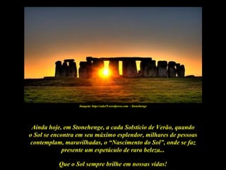 Imagem: http://sala19.wordpress.com - Stonehenge




 Ainda hoje, em Stonehenge, a cada Solstício de Verão, quando
o Sol se encontra em seu máximo esplendor, milhares de pessoas
contemplam, maravilhadas, o “Nascimento do Sol”, onde se faz
             presente um espetáculo de rara beleza...

           Que o Sol sempre brilhe em nossas vidas!
 