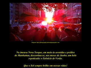 Imagem: http://photography.nationalgeographic.com




 Na imensa Nova Yorque, em meio às avenidas e prédios
de Manhattan, descortina-se, nos meses de Junho, um belo
           espetáculo: o Solstício de Verão.

        Que o Sol sempre brilhe em nossas vidas!
 