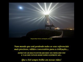 Imagem:http://rienzie.com/img/faro_luna.jpg




Num mundo que está perdendo todos os seus referenciais
mais preciosos, válidos e necessários para a civilização,...
   SOMENTE OS REENCONTRAREMOS NO FIRMAMENTO
      E NAS IMUTÁVEIS DIMENSÕES ESPIRITUAIS...

        Que o Sol sempre brilhe em nossas vidas!
 