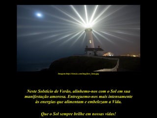 Imagem:http://rienzie.com/img/faro_luna.jpg




 Neste Solstício de Verão, alinhemo-nos com o Sol em sua
manifestação amorosa. Entreguemo-nos mais intensamente
     às energias que alimentam e embelezam a Vida.

        Que o Sol sempre brilhe em nossas vidas!
 