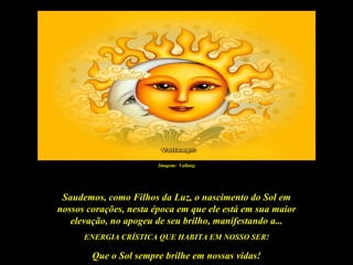 Imagem: Vallang




 Saudemos, como Filhos da Luz, o nascimento do Sol em
nossos corações, nesta época em que ele está em sua maior
   elevação, no apogeu de seu brilho, manifestando a...
      ENERGIA CRÍSTICA QUE HABITA EM NOSSO SER!

        Que o Sol sempre brilhe em nossas vidas!
 
