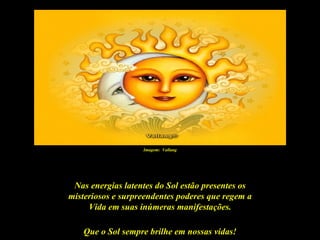 Imagem: Vallang




 Nas energias latentes do Sol estão presentes os
misteriosos e surpreendentes poderes que regem a
     Vida em suas inúmeras manifestações.

   Que o Sol sempre brilhe em nossas vidas!
 