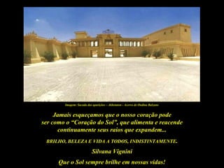 Imagem: Sacada das aparições – Akhetaton - Acervo de Ondina Balzano


     Jamais esqueçamos que o nosso coração pode
ser como o “Coração do Sol”, que alimenta e reacende
      continuamente seus raios que expandem...
 BRILHO, BELEZA E VIDA A TODOS, INDISTINTAMENTE.

                           Silvana Vignini
      Que o Sol sempre brilhe em nossas vidas!
 