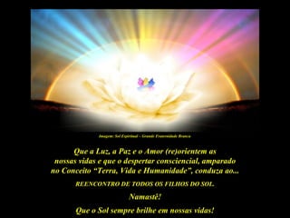 Imagem: Sol Espiritual – Grande Fraternidade Branca



      Que a Luz, a Paz e o Amor (re)orientem as
 nossas vidas e que o despertar consciencial, amparado
no Conceito “Terra, Vida e Humanidade”, conduza ao...
       REENCONTRO DE TODOS OS FILHOS DO SOL.

                             Namastê!
       Que o Sol sempre brilhe em nossas vidas!
 