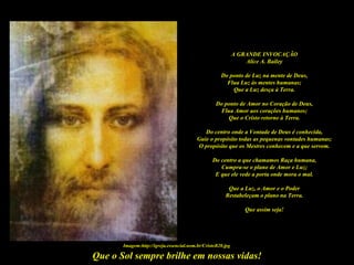 A GRANDE INVOCAÇÃO
                                                                 Alice A. Bailey

                                                     Do ponto de Luz na mente de Deus,
                                                       Flua Luz às mentes humanas;
                                                         Que a Luz desça à Terra.

                                                   Do ponto de Amor no Coração de Deus,
                                                    Flua Amor aos corações humanos;
                                                       Que o Cristo retorne à Terra.

                                             Do centro onde a Vontade de Deus é conhecida,
                                          Guie o propósito todas as pequenas vontades humanas;
                                          O propósito que os Mestres conhecem e a que servem.

                                                 Do centro a que chamamos Raça humana,
                                                    Cumpra-se o plano de Amor e Luz;
                                                  E que ele vede a porta onde mora o mal.

                                                        Que a Luz, o Amor e o Poder
                                                       Restabeleçam o plano na Terra.

                                                                Que assim seja!




       Imagem:http://igreja.essencial.nom.br/CristoB20.jpg

Que o Sol sempre brilhe em nossas vidas!
 