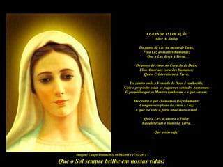 A GRANDE INVOCAÇÃO
                                                         Alice A. Bailey

                                                 Do ponto de Luz na mente de Deus,
                                                   Flua Luz às mentes humanas;
                                                     Que a Luz desça à Terra.

                                              Do ponto de Amor no Coração de Deus,
                                               Flua Amor aos corações humanos;
                                                  Que o Cristo retorne à Terra.

                                         Do centro onde a Vontade de Deus é conhecida,
                                      Guie o propósito todas as pequenas vontades humanas;
                                      O propósito que os Mestres conhecem e a que servem.

                                             Do centro a que chamamos Raça humana,
                                                Cumpra-se o plano de Amor e Luz;
                                              E que ele vede a porta onde mora o mal.

                                                    Que a Luz, o Amor e o Poder
                                                   Restabeleçam o plano na Terra.

                                                          Que assim seja!




      Imagem: Campo Grande/MS, 06/06/2008 e 17/02/2011

Que o Sol sempre brilhe em nossas vidas!
 