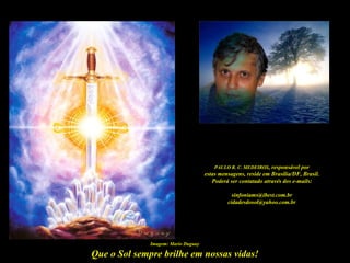 PAULO R. C. MEDEIROS, responsável por
                                     estas mensagens, reside em Brasília/DF, Brasil.
                                        Poderá ser contatado através dos e-mails:

                                                sinfoniams@ibest.com.br
                                              cidadesdosol@yahoo.com.br




              Imagem: Mario Duguay

Que o Sol sempre brilhe em nossas vidas!
 