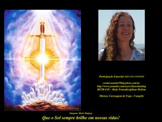 Participação Especial: SILVANA VIGNINI

                                           cosmicsounds396@yahoo.com.br
                                     http://www.youtube.com/users/Sunchanting
                                     RETRANS – Rede Transdisciplinar Holísta

                                      Música: Carruagem de Fogo - Vangelis




              Imagem: Mario Duguay

Que o Sol sempre brilhe em nossas vidas!
 