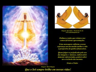 Imagem: Querubins - Permissão do site
                                                www.ordotrimegistus.net



                                       Pedimos a todos que evitem o uso
                                        comercial destas apresentações.

                                       Estas mensagens refletem a nossa
                                     esperança em um mundo melhor e não
                                      a perspectiva de ganhos financeiros.

                                     Quem julgar-se prejudicado pelo uso
                                     das imagens e músicas, embora devi-
                                     damente referenciadas, poderá solici-
                                          tar a exclusão das mesmas.

                                                   Grato a Todos
              Imagem: Mario Duguay

Que o Sol sempre brilhe em nossas vidas!
 