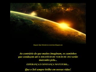 Imagem: http://helenderose-esoterismo.blogspot.com




 Ao contrário do que muitos imaginam, os caminhos
que conduzem até o SOLSTÍCIO DE VERÃO DE 2012 serão
                  marcados pela...
       ESPERANÇA E CONFIANÇA NO FUTURO,...

     Que o Sol sempre brilhe em nossas vidas!
 