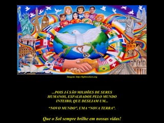 Imagem: http://lightworkers.org




    ...POIS JÁ SÃO MILHÕES DE SERES
  HUMANOS, ESPALHADOS PELO MUNDO
        INTEIRO, QUE DESEJAM UM...
  “NOVO MUNDO”, UMA “NOVA TERRA”.

Que o Sol sempre brilhe em nossas vidas!
 