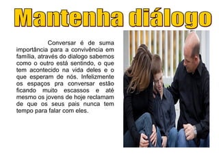Conversar é de suma
importância para a convivência em
família, através do dialogo sabemos
como o outro está sentindo, o que
tem acontecido na vida deles e o
que esperam de nós. Infelizmente
os espaços pra conversar estão
ficando muito escassos e até
mesmo os jovens de hoje reclamam
de que os seus pais nunca tem
tempo para falar com eles.
 