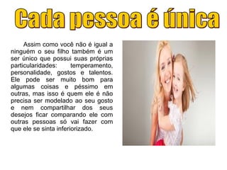 Assim como você não é igual a
ninguém o seu filho também é um
ser único que possui suas próprias
particularidades: temperamento,
personalidade, gostos e talentos.
Ele pode ser muito bom para
algumas coisas e péssimo em
outras, mas isso é quem ele é não
precisa ser modelado ao seu gosto
e nem compartilhar dos seus
desejos ficar comparando ele com
outras pessoas só vai fazer com
que ele se sinta inferiorizado.
 
