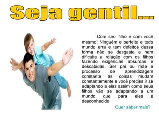 Com seu filho e com você
mesmo! Ninguém e perfeito e todo
mundo erra e tem defeitos dessa
forma não se desgaste e nem
dificulte a relação com os filhos
fazendo exigências absurdas e
descabidas. Ser pai ou mãe é
processo de aprendizagem
constante as coisas mudam
constantemente e você precisa ir se
adaptando a elas assim como seus
filhos vão se adaptando a um
mundo que para eles é
desconhecido
Quer saber mais?
 