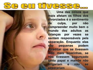Uma das coisas queUma das coisas que
mais afetam os filhos dosmais afetam os filhos dos
divorciados é o sentimentodivorciados é o sentimento
de culpa, por nãode culpa, por não
compreender muito bem ocompreender muito bem o
mundo dos adultos asmundo dos adultos as
crianças por vezes secrianças por vezes se
sentem responsáveis pelasentem responsáveis pela
separação. Enquanto elasseparação. Enquanto elas
são pequenas podemsão pequenas podem
acreditar que se tivessemacreditar que se tivessem
sido mais boazinhas, sesido mais boazinhas, se
não tivessem bagunçadonão tivessem bagunçado
tanto papai e mamãe nãotanto papai e mamãe não
brigariam e não sebrigariam e não se
separariamseparariam
 