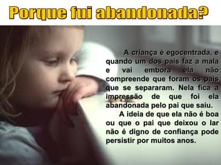 A criança é egocentrada, eA criança é egocentrada, e
quando um dos pais faz a malaquando um dos pais faz a mala
e vai embora ela nãoe vai embora ela não
compreende que foram os paiscompreende que foram os pais
que se separaram. Nela fica aque se separaram. Nela fica a
impressão de que foi elaimpressão de que foi ela
abandonada pelo pai que saiu.abandonada pelo pai que saiu.
A ideia de que ela não é boaA ideia de que ela não é boa
ou que o pai que deixou o larou que o pai que deixou o lar
não é digno de confiança podenão é digno de confiança pode
persistir por muitos anos.persistir por muitos anos.
 