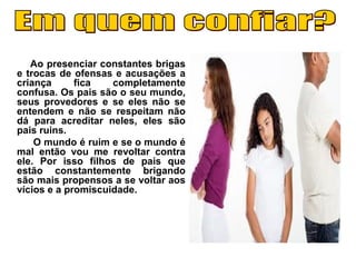 Ao presenciar constantes brigas
e trocas de ofensas e acusações a
criança fica completamente
confusa. Os pais são o seu mundo,
seus provedores e se eles não se
entendem e não se respeitam não
dá para acreditar neles, eles são
pais ruins.
O mundo é ruim e se o mundo é
mal então vou me revoltar contra
ele. Por isso filhos de pais que
estão constantemente brigando
são mais propensos a se voltar aos
vícios e a promiscuidade.
 