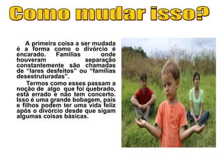 A primeira coisa a ser mudada
é a forma como o divórcio é
encarado. Famílias onde
houveram separação
constantemente são chamadas
de “lares desfeitos” ou “famílias
desestruturadas”.
Termos como esses passam a
noção de algo que foi quebrado,
está errado e não tem concerto.
Isso é uma grande bobagem, pais
e filhos podem ter uma vida feliz
após o divórcio desde que sigam
algumas coisas básicas.
 