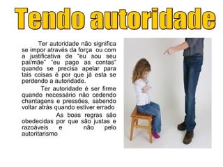 Ter autoridade não significa
se impor através da força ou com
a justificativa de “eu sou seu
pai/mãe” “eu pago as contas”
quando se precisa apelar para
tais coisas é por que já esta se
perdendo a autoridade.
Ter autoridade é ser firme
quando necessário não cedendo
chantagens e pressões, sabendo
voltar atrás quando estiver errado
As boas regras são
obedecidas por que são justas e
razoáveis e não pelo
autoritarismo
 