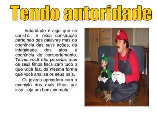 Autoridade é algo que se
constrói, e essa construção
parte não das palavras mas da
coerência das suas ações, da
integridade dos atos e
coerência do comportamento.
Talvez você não perceba, mas
os seus filhos fiscalizam tudo o
que você faz, da mesma forma
que você analisa os seus pais.
Os jovens aprendem com o
exemplo dos mais filhos por
isso: seja um bom exemplo.
 