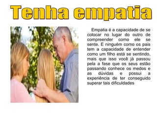 Empatia é a capacidade de se
colocar no lugar do outro de
compreender como ele se
sente. E ninguém como os pais
tem a capacidade de entender
como um filho está se sentindo,
mais que isso você já passou
pela a fase que os seus estão
passando conhece os medos e
as dúvidas e possui a
experiência de ter conseguido
superar tais dificuldades
 