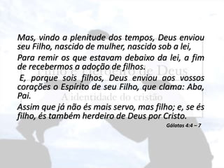 Mas, vindo a plenitude dos tempos, Deus enviou
seu Filho, nascido de mulher, nascido sob a lei,
Para remir os que estavam debaixo da lei, a fim
de recebermos a adoção de filhos.
E, porque sois filhos, Deus enviou aos vossos
corações o Espírito de seu Filho, que clama: Aba,
Pai.
Assim que já não és mais servo, mas filho; e, se és
filho, és também herdeiro de Deus por Cristo.
Gálatas 4:4 – 7
 