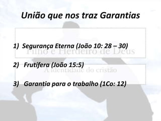 União que nos traz Garantias
1) Segurança Eterna (João 10: 28 – 30)
2) Frutífera (João 15:5)
3) Garantia para o trabalho (1Co: 12)
 